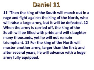 Daniel 11Daniel 11
11 “Then the king of the South will march out in a
rage and fight against the king of the North, who
will raise a large army, but it will be defeated. 12
When the army is carried off, the king of the
South will be filled with pride and will slaughter
many thousands, yet he will not remain
triumphant. 13 For the king of the North will
muster another army, larger than the first; and
after several years, he will advance with a huge
army fully equipped.
 