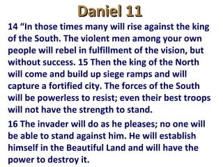 Daniel 11Daniel 11
14 “In those times many will rise against the king
of the South. The violent men among your own
people will rebel in fulfillment of the vision, but
without success. 15 Then the king of the North
will come and build up siege ramps and will
capture a fortified city. The forces of the South
will be powerless to resist; even their best troops
will not have the strength to stand.
16 The invader will do as he pleases; no one will
be able to stand against him. He will establish
himself in the Beautiful Land and will have the
power to destroy it.
 