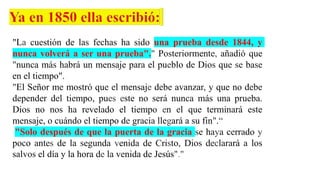 "La cuestión de las fechas ha sido una prueba desde 1844, y
nunca volverá a ser una prueba"." Posteriormente, añadió que
"nunca más habrá un mensaje para el pueblo de Dios que se base
en el tiempo".
"El Señor me mostró que el mensaje debe avanzar, y que no debe
depender del tiempo, pues este no será nunca más una prueba.
Dios no nos ha revelado el tiempo en el que terminará este
mensaje, o cuándo el tiempo de gracia llegará a su fin".“
"Solo después de que la puerta de la gracia se haya cerrado y
poco antes de la segunda venida de Cristo, Dios declarará a los
salvos el día y la hora de la venida de Jesús"."
 