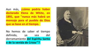 Aun más, ¿cómo podría haber
declarado Elena de White, en
1891, que "nunca más habrá un
mensaje para el pueblo de Dios
que se base en el tiempo.
No hemos de saber el tiempo
definido, ya sea del
derramamiento del Espíritu Santo
o de la venida de Cristo'"?
 