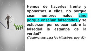 Hemos de hacerles frente y
oponernos a ellos, no porque
sean hombres malos, sino
porque enseñan falsedades y se
esfuerzan por colocar sobre la
falsedad la estampa de la
verdad”
(Testimonios para los Ministros, pag. 53).
 