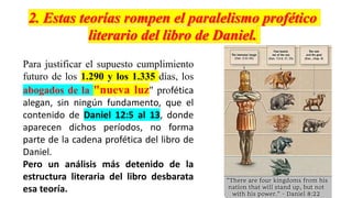 Para justificar el supuesto cumplimiento
futuro de los 1.290 y los 1.335 días, los
abogados de la "nueva luz" profética
alegan, sin ningún fundamento, que el
contenido de Daniel 12:5 al 13, donde
aparecen dichos períodos, no forma
parte de la cadena profética del libro de
Daniel.
Pero un análisis más detenido de la
estructura literaria del libro desbarata
esa teoría.
 