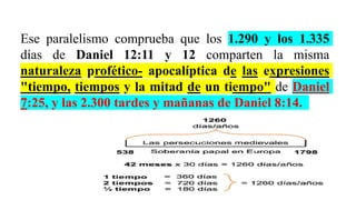 Ese paralelismo comprueba que los 1.290 y los 1.335
días de Daniel 12:11 y 12 comparten la misma
naturaleza profético- apocalíptica de las expresiones
"tiempo, tiempos y la mitad de un tiempo" de Daniel
7:25, y las 2.300 tardes y mañanas de Daniel 8:14.
 