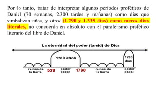 Por lo tanto, tratar de interpretar algunos períodos proféticos de
Daniel (70 semanas, 2.300 tardes y mañanas) como días que
simbolizan años, y otros (1.290 y 1.335 días) como meros días
literales, no concuerda en absoluto con el paralelismo profético
literario del libro de Daniel.
 