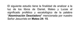 El siguiente estudio tiene la finalidad de analizar a la
luz de los libros de Daniel, Mateo y Lucas el
significado profético y escatológico de la palabra
“Abominación Desoladora” mencionada por nuestro
Señor Jesucristo en Mateo 24: 15.
 