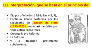 • Día por año (Núm. 14:34; Eze. 4:6, 7),
• Continuó siendo sostenida por los
seguidores de Joaquín de Fiore
(1130-1202), como así también por
varios otros expositores
• Durante la pre Reforma,
• La Reforma
• y la tradición protestante
subsiguiente.
 