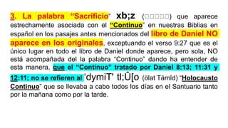 3. La palabra “Sacrificio” xb;z ( ) que aparece
estrechamente asociada con el “Continuo” en nuestras Biblias en
español en los pasajes antes mencionados del libro de Daniel NO
aparece en los originales, exceptuando el verso 9:27 que es el
único lugar en todo el libro de Daniel donde aparece, pero sola, NO
está acompañada del la palabra “Continuo” dando ha entender de
esta manera, que el “Continuo” tratado por Daniel 8:13; 11:31 y
12:11; no se refieren al ‘dymiT' tl;Û[o (ölat Tämîd) “Holocausto
Continuo” que se llevaba a cabo todos los días en el Santuario tanto
por la mañana como por la tarde.
 