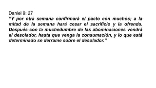 Daniel 9: 27
“Y por otra semana confirmará el pacto con muchos; a la
mitad de la semana hará cesar el sacrificio y la ofrenda.
Después con la muchedumbre de las abominaciones vendrá
el desolador, hasta que venga la consumación, y lo que está
determinado se derrame sobre el desolador.”
 