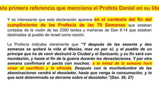 Y es interesante que esta declaración aparece en el contexto del fin del
cumplimiento de las Profecía de las 70 Semanas que estaban
cortadas de la visión de las 2300 tardes y mañanas de Dan 8:14 que estaban
destinadas al pueblo de Israel como nación.
La Profecía indicaba claramente que “Y después de las sesenta y dos
semanas se quitará la vida al Mesías, mas no por sí; y el pueblo de un
príncipe que ha de venir destruirá la Ciudad y el Santuario; y su fin será con
inundación, y hasta el fin de la guerra durarán las devastaciones. Y por otra
semana confirmará el pacto con muchos; a la mitad de la semana hará
cesar el sacrificio y la ofrenda. Después con la muchedumbre de las
abominaciones vendrá el desolador, hasta que venga la consumación, y lo
que está determinado se derrame sobre el desolador.”(Dan. 26, 27)
 