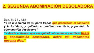 Dan. 11: 31 y 12:11
“Y se levantarán de su parte tropas que profanarán el santuario
y la fortaleza, y quitarán el continuo sacrificio, y pondrán la
abominación desoladora”.
“Y desde el tiempo que sea quitado el continuo sacrificio hasta
la abominación desoladora, habrá mil doscientos
noventa días.”
 
