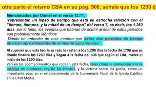Mencionados por Daniel en el verso 12:11,
“representan un lapso de tiempo que esta en estrecha relación con el
"tiempo, tiempos, y la mitad de un tiempo" del verso 7, es decir, los 1.260
días, por lo tanto, los eventos que habrían de ocurrir al final de estos períodos
son probablemente idénticos.
Dando ha entender de esta manera que estos dos períodos de tiempo
abarcan aproximadamente el mismo lapso histórico”.
Al suponer que esta teoría es real, le restan a los 1.290 días la fecha de 1798 que es
donde finaliza los 1260 días y llegan a la fecha del 508 que según el CBA, marca el
inicio de los 1290 días.
Ven en los acontecimientos que rodean esta fecha, tales como la conversión a la fe
católica de Clodoveo, rey de los francos, y la victoria sobre los godos, como un
importante paso en el establecimiento de la Supremacía Papal de la Iglesia Católica
en la Edad Media.
 