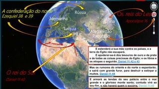 E armará as tendas do seu palácio entre o mar
grande e o glorioso monte santo; contudo virá ao
seu fim, e não haverá quem o socorra. Daniel 11:45
A confederação do norte
Ezequiel 38 e 39 Os reis do Leste
Apocalipse 16
O rei do Sul
Daniel 11:40
Rússia
Turquia
Alemanha
Irã e
Iraque
China
Afeganistão
Paquistão
Índia
Mas os rumores do oriente e do norte o espantarão;
e sairá com grande furor, para destruir e extirpar a
muitos. Daniel 11:44
E estenderá a sua mão contra os países, e a
terra do Egito não escapará.
E apoderar-se-á dos tesouros de ouro e de prata
e de todas as coisas preciosas do Egito; e os líbios e
os etíopes o seguirão. Daniel 11:42 e 43
 