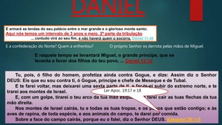 E armará as tendas do seu palácio entre o mar grande e o glorioso monte santo;
Aqui nós temos um intervalo de 3 anos e meio. 2ª parte da tribulação
... contudo virá ao seu fim, e não haverá quem o socorra. Daniel 11:45
DANIEL
E a confederação do Norte? Quem a enfrentou?
Tu, pois, ó filho do homem, profetiza ainda contra Gogue, e dize: Assim diz o Senhor
DEUS: Eis que eu sou contra ti, ó Gogue, príncipe e chefe de Meseque e de Tubal.
E te farei voltar, mas deixarei uma sexta parte de ti, e far-te-ei subir do extremo norte, e te
trarei aos montes de Israel.
E, com um golpe, tirarei o teu arco da tua mão esquerda, e farei cair as tuas flechas da tua
mão direita.
Nos montes de Israel cairás, tu e todas as tuas tropas, e os povos que estão contigo; e às
aves de rapina, de toda espécie, e aos animais do campo, te darei por comida.
Sobre a face do campo cairás, porque eu o falei, diz o Senhor DEUS. Ezequiel 39:1-5
O próprio Senhor os derrota pelas mãos de Miguel.
E naquele tempo se levantará Miguel, o grande príncipe, que se
levanta a favor dos filhos do teu povo, ... Daniel 12:1a
Ler Apoc. 19:17 e 18
 