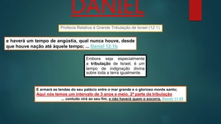 DANIEL
e haverá um tempo de angústia, qual nunca houve, desde
que houve nação até àquele tempo; ... Daniel 12:1b
E armará as tendas do seu palácio entre o mar grande e o glorioso monte santo;
Aqui nós temos um intervalo de 3 anos e meio. 2ª parte da tribulação
... contudo virá ao seu fim, e não haverá quem o socorra. Daniel 11:45
Profecia Relativa à Grande Tribulação de Israel (12:1)
Embora seja especialmente
a tribulação de Israel, é um
tempo de indignação divina
sobre toda a terra igualmente.
 