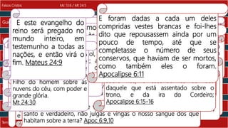 Temor pela vinda de Cristo Mc 13:19;Lc21:25 / Mt 24:30 Temor pela ira do Cordeiro Ap 6:15 a 17
Eclipse, meteoritos Mc 13:24,25 / Mt 24:29 Eclipse, meteoritos Ap 6:12,13
Pregação do Evangelho Mc 13:10,13/ Mt 24:14 Tempo de Espera Ap 6:11
Perseguição Mc 13:9,10 / Mt 24:9 Perseguições Ap 6:9,10
Terremotos e Fomes Mc 13:8 / Mt 24:7 Fomes Ap 6:5,6
Luta Internacional Mc 13:8 / Mt 24:7 Luta Ap 6:4
Guerras Mc 13:7 / Mt 24:6 Guerras Ap 6:2
Falsos Cristos Mc 13:6 / Mt 24:5 Montado no cavalo branco Ap 6:2
E estando ele sentado no Monte das
Oliveiras, chegaram-se a ele os seus
discípulos em particular, dizendo:
Declara-nos quando serão essas
coisas, e que sinal haverá da tua vinda
e do fim do mundo. Mateus 24:3
Então Jesus começou a dizer-
lhes: Acautelai-vos; ninguém
vos engane;
muitos virão em meu nome,
dizendo: Sou eu; e a muitos
enganarão. Marcos 13:5,6
Olhei, e eis um cavalo branco;
e o que estava montado nele
tinha um arco; e foi-lhe dada
uma coroa, e saiu vencendo, e
para vencer. Apoc. 6:2
Quando, porém, ouvirdes falar em
guerras e rumores de guerras, não
vos perturbeis; forçoso é que assim
aconteça: mas ainda não é o fim.
Marcos 13:7
Olhei, e eis um cavalo branco; e o
que estava montado nele tinha um
arco; e foi-lhe dada uma coroa, e
saiu vencendo, e para vencer. Apoc
6:2
Pois se levantará nação contra
nação, e reino contra reino; e
haverá terremotos em diversos
lugares, e haverá fomes. Isso será
o princípio das dores. Marcos 13:8
E saiu outro cavalo, um cavalo
vermelho; e ao que estava
montado nele foi dado que tirasse
a paz da terra, de modo que os
homens se matassem uns aos
outros; e foi-lhe dada uma grande
espada. Apoc 6:4
Pois se levantará nação contra nação, e reino
contra reino; e haverá terremotos em diversos
lugares, e haverá fomes. Isso será o princípio das
dores. Marcos 13:8
Quando abriu o terceiro selo, ouvi o terceiro ser vivente dizer: Vem! E olhei,
e eis um cavalo preto; e o que estava montado nele tinha uma balança na
mão.
E ouvi como que uma voz no meio dos quatro seres viventes, que dizia: Um
queniz de trigo por um denário, e três quenizes de cevada por um denário;
e não danifiques o azeite e o vinho. Apocalipse 6:5,6
Mas olhai por vós mesmos; pois por minha causa vos hão de
entregar aos sinédrios e às sinagogas, e sereis açoitados; também
sereis levados perante governadores e reis, para lhes servir de
testemunho. Mas importa que primeiro o evangelho seja pregado
entre todas as nações. Marcos 13:9,10
Quando abriu o quinto selo, vi debaixo do altar as almas dos que
tinham sido mortos por causa da palavra de Deus e por causa do
testemunho que deram.
E clamaram com grande voz, dizendo: Até quando, ó Soberano,
santo e verdadeiro, não julgas e vingas o nosso sangue dos que
habitam sobre a terra? Apoc 6:9,10
Logo depois da tribulação
daqueles dias, escurecerá o sol, e
a lua não dará a sua luz; as
estrelas cairão do céu e os
poderes dos céus serão abalados.
Mateus 24:29
E vi quando abriu o sexto selo, e
houve um grande terremoto; e o
sol tornou-se negro como saco
de cilício, e a lua toda tornou-se
como sangue; e as estrelas do
céu caíram sobre a terra, como
quando a figueira, sacudida por
um vento forte, deixa cair os seus
figos verdes. Apoc. 6:12,13
Então aparecerá no céu o
sinal do Filho do homem, e
todas as tribos da terra se
lamentarão, e verão vir o
Filho do homem sobre as
nuvens do céu, com poder e
grande glória.
Mt 24:30
E os reis da terra, e os grandes, e os
chefes militares, e os ricos, e os
poderosos, e todo escravo, e todo livre,
se esconderam nas cavernas e nas rochas
das montanhas;
e diziam aos montes e aos rochedos: Caí
sobre nós, e escondei-nos da face
daquele que está assentado sobre o
trono, e da ira do Cordeiro;
Apocalipse 6:15-16
E este evangelho do
reino será pregado no
mundo inteiro, em
testemunho a todas as
nações, e então virá o
fim. Mateus 24:9
E foram dadas a cada um deles
compridas vestes brancas e foi-lhes
dito que repousassem ainda por um
pouco de tempo, até que se
completasse o número de seus
conservos, que haviam de ser mortos,
como também eles o foram.
Apocalipse 6:11
 