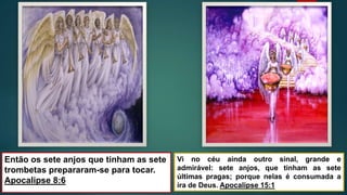 Então os sete anjos que tinham as sete
trombetas prepararam-se para tocar.
Apocalipse 8:6
Vi no céu ainda outro sinal, grande e
admirável: sete anjos, que tinham as sete
últimas pragas; porque nelas é consumada a
ira de Deus. Apocalipse 15:1
 