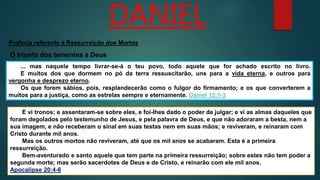 DANIEL
... mas naquele tempo livrar-se-á o teu povo, todo aquele que for achado escrito no livro.
E muitos dos que dormem no pó da terra ressuscitarão, uns para a vida eterna, e outros para
vergonha e desprezo eterno.
Os que forem sábios, pois, resplandecerão como o fulgor do firmamento; e os que converterem a
muitos para a justiça, como as estrelas sempre e eternamente. Daniel 12:1-3
Profecia referente à Ressurreição dos Mortos
O triunfo dos tementes a Deus
E vi tronos; e assentaram-se sobre eles, e foi-lhes dado o poder de julgar; e vi as almas daqueles que
foram degolados pelo testemunho de Jesus, e pela palavra de Deus, e que não adoraram a besta, nem a
sua imagem, e não receberam o sinal em suas testas nem em suas mãos; e reviveram, e reinaram com
Cristo durante mil anos.
Mas os outros mortos não reviveram, até que os mil anos se acabaram. Esta é a primeira
ressurreição.
Bem-aventurado e santo aquele que tem parte na primeira ressurreição; sobre estes não tem poder a
segunda morte; mas serão sacerdotes de Deus e de Cristo, e reinarão com ele mil anos.
Apocalipse 20:4-6
 