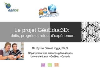 Le projet GéoÉduc3D:
défis, progrès et retour d’expérience


             Dr. Sylvie Daniel, ing.jr, Ph.D.
          Département des sciences géomatiques
           Université Laval - Québec - Canada
 