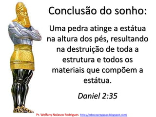 Conclusão do sonho:Uma pedra atinge a estátua na altura dos pés, resultando na destruição de toda a estrutura e todos os materiais que compõem a estátua.Daniel 2:35Pr. Welfany NolascoRodrigues  http://esbocopregacao.blogspot.com/
