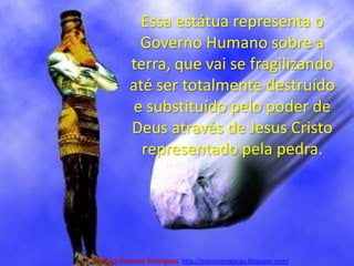Essa estátua representa o Governo Humano sobre a terra, que vai se fragilizando até ser totalmente destruído e substituído pelo poder de Deus através de Jesus Cristo representado pela pedra.Pr. Welfany NolascoRodrigues  http://esbocopregacao.blogspot.com/