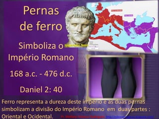 Pernas de ferro Simboliza o Império Romano 168 a.c. - 476 d.c.Daniel 2: 40Imperador NeroFerro representa a dureza deste império e as duas pernas simbolizam a divisão do Império Romano  em  duas partes : Oriental e Ocidental.Pr. Welfany NolascoRodrigues  http://esbocopregacao.blogspot.com/