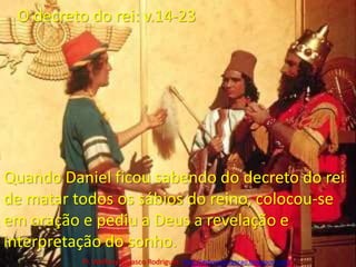 O decreto do rei: v.14-23Quando Daniel ficou sabendo do decreto do rei de matar todos os sábios do reino, colocou-se em oração e pediu a Deus a revelação e interpretação do sonho.Pr. Welfany NolascoRodrigues  http://esbocopregacao.blogspot.com/