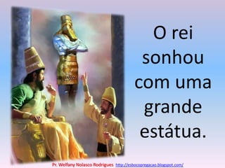 O rei sonhou com uma grande estátua.Pr. Welfany NolascoRodrigues  http://esbocopregacao.blogspot.com/