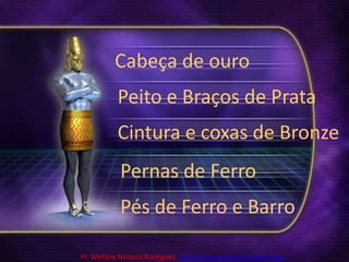 Cabeça de ouroPeito e Braços de PrataCintura e coxas de BronzePernas de FerroPés de Ferro e BarroPr. Welfany NolascoRodrigues  http://esbocopregacao.blogspot.com/