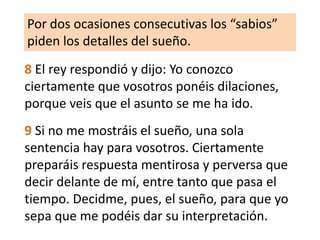 Por dos ocasiones consecutivas los “sabios” piden los detalles del sueño.8 El rey respondió y dijo: Yo conozco ciertamente que vosotros ponéis dilaciones, porque veis que el asunto se me ha ido. 9 Si no me mostráis el sueño, una sola sentencia hay para vosotros. Ciertamente preparáis respuesta mentirosa y perversa que decir delante de mí, entre tanto que pasa el tiempo. Decidme, pues, el sueño, para que yo sepa que me podéis dar su interpretación. 
