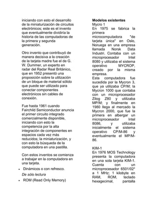 iniciando con esto el desarrollo     Modelos existentes
de la miniaturización de circuitos   Mycro 1
electrónicos; este es el invento     En 1975 se fabrica la
que eventualmente dividiría la       primera
historia de las computadoras de      microcomputadora          "de
la primera y segunda                 tarjeta única" en Oslo,
generación.                          Noruega en una empresa
                                     llamada      Norsk      Data
Otro invento que contribuyó de       Industri. Contaba con un
manera decisiva a la creación        microprocesador          Intel
de la tarjeta madre fue el de G.     8080 y utilizaba el sistema
W. Dummer, un experto en             operativo        MYCROP,
radar del Radar Real Británico,      creado por la misma
que en 1952 presentó una             empresa.
proposición sobre la utilización     Esta computadora fue
de un bloque de material sólido      sucedida por la Mycron 3,
que puede ser utilizado para         que ya utilizaba CP/M; la
conectar componentes                 Mycron 1000 que contaba
electrónicos sin cables de           con un microprocesador
conexión.                            Zilog Z80 y utilizaba
                                     MP/M; y finalmente en
Fue hasta 1961 cuando                1980 llega al mercado la
Fairchild Semiconductor anuncia      Mycron 2000, que fue la
el primer circuito integrado         primera en albergar un
comercialmente disponible,           microprocesador          Intel
iniciando con esto la                8086,        y     utilizaba
competencia por la alta              inicialmente el sistema
integración de componentes en        operativo      CP/M-86       y
espacios cada vez más                eventualmente el MP/M-
reducidos; la miniaturización, y     86.
con esto la búsqueda de la
computadora en una pastilla.         KIM-1
                                     En 1976 MOS Technology
Con estos inventos se comienza       presenta la computadora
a trabajar en la computadora en      en una sola tarjeta KIM-1.
una tarjeta.                         Cuenta       con        un
Dinámicos o con refresco.            microprocesador 6501/02*
De sólo lectura                      a 1 MHz; 1 kilobyte en
                                     RAM,     ROM,      teclado
ROM (Read Only Memory)               hexagecimal,       pantalla
 