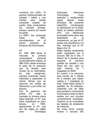 numérica con LEDs, 15          Avanzada,          Advanced
puertos bidireccionales de     Technology.             Cuyo
entrada / salida y una         estándar y configuración
interfaz    para     casete    siguió     vigente      hasta
compacto      (casete   de     principios del presente
audio). Esta computadora       siglo(XXI),     comenzando
fue     vendida    armada,     su declinación en el 2000,
aunque carecía de fuente       frente al exitoso estándar
de poder.                      ATX.      Las     diferencias
La KIM-1 fue producida         principales entre estos dos
hasta                 1981,    estándares         es       la
convirtiéndose     en     el   arquitectura, ya que el XT
primer     producto      de    posee una arquitectura a 8
cómputo de Cómmodore.          bits, mientras que el AT
                               llega a los 16.
XT                             Estas tarjetas usualmente
En 1981 IBM lanzó al           están equipadas con 8
mercado      la     primera    ranuras ISA de 8 bits, 4
computadora        personal    hileras de 9 zócalos para
comercialmente exitosa, la     expandir      la     memoria
IBM 5150, desde entonces       pastilla por pastilla y una
el paso de la evolución        hilera por vez, para un
que ha llevado este            total    máximo       de     1
mundo de la Informática,       megabyte en RAM.
ha     sido     vertiginoso,   En cuanto a la memoria,
siempre buscando mayor         esta consta de 4 hileras
velocidad y capacidad, al      de 9 zócalos que daban
mismo tiempo que se            cabida a 1 megabyte en
reducían los costes de         total. Cada hilera recibe 9
fabricación y por ende, los    pastillas de 32 kilobytes,
precios.                       utilizando una de ellas
Con la aparición del           para paridad y únicamente
primer    PC,     sale    al   funcionaba si toda la hilera
mercado la primera placa       estaba con sus circuitos
base estándar, la XT, que      correctamente insertados.
fuera substituida en poco      Todavía no se inventaban
tiempo,      en        1984,   las tarjetas de ampliación
apareciendo la AT, que         de memoria.
son las siglas en inglés       De línea tenía cuando
para            Tecnología     menos 3 ranuras ISA
 