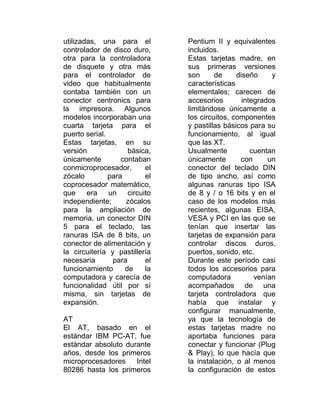 utilizadas, una para el         Pentium II y equivalentes
controlador de disco duro,      incluidos.
otra para la controladora       Estas tarjetas madre, en
de disquete y otra más          sus primeras versiones
para el controlador de          son      de     diseño     y
video que habitualmente         características
contaba también con un          elementales; carecen de
conector centronics para        accesorios        integrados
la impresora. Algunos           limitándose únicamente a
modelos incorporaban una        los circuitos, componentes
cuarta tarjeta para el          y pastillas básicos para su
puerto serial.                  funcionamiento, al igual
Estas tarjetas, en su           que las XT.
versión              básica,    Usualmente           cuentan
únicamente         contaban     únicamente       con      un
conmicroprocesador,        el   conector del teclado DIN
zócalo         para        el   de tipo ancho, así como
coprocesador matemático,        algunas ranuras tipo ISA
que     era    un    circuito   de 8 y / o 16 bits y en el
independiente;      zócalos     caso de los modelos más
para la ampliación de           recientes, algunas EISA,
memoria, un conector DIN        VESA y PCI en las que se
5 para el teclado, las          tenían que insertar las
ranuras ISA de 8 bits, un       tarjetas de expansión para
conector de alimentación y      controlar discos duros,
la circuitería y pastillería    puertos, sonido, etc.
necesaria       para       el   Durante este período casi
funcionamiento      de     la   todos los accesorios para
computadora y carecía de        computadora           venían
funcionalidad útil por sí       acompañados de una
misma, sin tarjetas de          tarjeta controladora que
expansión.                      había que instalar y
                                configurar manualmente,
AT                              ya que la tecnología de
El AT, basado en el             estas tarjetas madre no
estándar IBM PC-AT, fue         aportaba funciones para
estándar absoluto durante       conectar y funcionar (Plug
años, desde los primeros        & Play), lo que hacía que
microprocesadores    Intel      la instalación, o al menos
80286 hasta los primeros        la configuración de estos
 