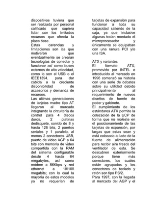 dispositivos tuviera que        tarjetas de expansión para
ser realizada por personal      funcionar a toda su
calificado que supiera          capacidad saliendo de la
lidiar con los limitados        caja, ya que inclusive
recursos que ofrecía la         algunas traían montado el
placa base.                     microprocesador          y
Estas       carencias       y   únicamente se equipaban
limitaciones son las que        con una ranura PCI y/o
motivaron                 que   una ISA.
eventualmente se crearan
tecnologías de conectar y       ATX y variantes
funcionar así como buses        El       formato       ATX,
externos de alta velocidad,     promovido por INTEL e
como lo son el USB o el         introducido al mercado en
IEEE1394,        para     dar   1996 comenzó su historia
cabida a la creciente           con una serie de debates
disponibilidad             de   sobre su utilidad debido
accesorios y demanda de         principalmente            al
recursos.                       requerimiento de nuevos
Las últimas generaciones        diseños de fuente de
de tarjetas madre tipo AT       poder y gabinete.
llegaron     al     mercado     El cumplimiento de los
integrando la circuitería de    estándares ATX permite la
control para 4 discos           colocación de la UCP de
duros,       2       platinas   forma que no moleste en
dedisquete, sonido de 8 y       el posicionamiento de las
hasta 128 bits, 2 puertos       tarjetas de expansión, por
seriales y 1 paralelo, al       largas que estas sean y
menos 2 conectores USB,         está colocada al lado de la
puerto de video AGP a 64        fuente de alimentación
bits con memoria de video       para recibir aire fresco del
compartida con la RAM           ventilador de esta. Se
del sistema configurable        descubren exteriormente
desde      4     hasta     64   porque       tiene      más
megabytes, así como             conectores, los cuales
módem a 56Kbps y red            están agrupados y los
ethernet       a      10/100    conectores de teclado y
megabits; con lo cual la        ratón son tipo PS/2.
mayoría de estos modelos        Para 1997, con la llegada
ya no requerían de              al mercado del AGP y el
 