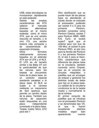 USB, estas tecnologías se       Otra clasificación que se
incorporaron rápidamente        puede hacer de las placas
en este estándar.               base es atendiendo al
Debido       las     amplias    zócalo donde va colocado
características del ATX         el procesador, pudiendo
salieron      al    mercado     ser socket 4 o 5 para los
diversas         alternativas   primeros             Pentium,
basadas en el mismo             también conocidos como
estándar, como el micro         Pentium Clasico, socket 7
ATX, que es una versión         para Pentium MMX, AMD
reducida en tamaño, y el        K-6, Cyrix, el socket
mini ITX, una versión           super7 igual que el
todavía más compacta y          anterior pero con bus de
de     características     de   100 Mhz, el socket 8 para
expansión limitadas.            Pentium PRO, el slot Uno
Otros               formatos    para la familia del Pentium
relativamente       comunes     II y los primeros Pentium
basados en el estándar          III, el slot 2 para el Xeon.
ATX son el LPX y el NLX.        Otra característica que
El LPX es de tamaño             diferencia las placas base
similar a las Baby AT con       es la circuitería, también
la particularidad de que        conocida como Chipset,
las ranuras para las            que es el conjunto de
tarjetas se encuentran          circuitos     integrados     o
fuera de la placa base, en      pastillas que se encargan
un     conector      especial   de enlazar y gestionar los
quedando paralelas a la         distintos buses de datos
placa base. El NLX se           que hay en la placa base.
sujeta a la carcasa             La calidad de la circuitería
mediante un mecanismo           condiciona la de la tarjeta
de fácil apertura, que          madre y normalmente le
permite un cambio rápido        da el nombre.
de la placa. También sus        El primer conjunto de
ranuras de expansión            pastillas que se introdujo
están dispuestas en una         con el procesador Pentium
placa         independiente     y se denominaba tipo VX,
conectada a la placa base.      al      que      le    fueron
Tarjeta madre Micro ATX         sucediendo           distintos
para slot 1                     modelos        según      iban
                                apareciendo           nuevos
 