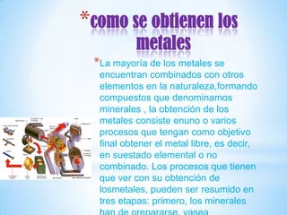 *como se obtienen los
           metales
 *La mayoría de los metales se
  encuentran combinados con otros
  elementos en la naturaleza,formando
  compuestos que denominamos
  minerales , la obtención de los
  metales consiste enuno o varios
  procesos que tengan como objetivo
  final obtener el metal libre, es decir,
  en suestado elemental o no
  combinado. Los procesos que tienen
  que ver con su obtención de
  losmetales, pueden ser resumido en
  tres etapas: primero, los minerales
 
