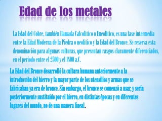 Edad de los metales
 La Edad del Cobre, también llamada Calcolítico o Eneolítico, es una fase intermedia
 entre la Edad Moderna de la Piedra o neolítico y la Edad del Bronce. Se reserva esta
 denominación para algunas culturas, que presentan rasgos claramente diferenciados,
 en el periodo entre el 2500 y el 1800 a.C.
La Edad del Bronce desarrolló la cultura humana anteriormente a la
introducción del hierro y la mayor parte de los utensilios y armas que se
fabricaban ya era de bronce. Sin embargo, el bronce se comenzó a usar, y sería
posteriormente sustituido por el hierro, en distintas épocas y en diferentes
lugares del mundo, no de una manera lineal.
 