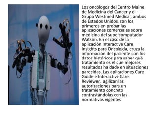 Los oncólogos del Centro Maine
de Medicina del Cáncer y el
Grupo Westmed Medical, ambos
de Estados Unidos, son los
primeros en probar las
aplicaciones comerciales sobre
medicina del supercomputador
Watson. En el caso de la
aplicación Interactive Care
Insights para Oncología, cruza la
información del paciente con los
datos históricos para saber qué
tratamiento es el que mejores
resultados ha dado en situaciones
parecidas. Las aplicaciones Care
Guide e Interactive Care
Reviewer, agilizan las
autorizaciones para un
tratamiento concreto
contrastándolas con las
normativas vigentes
 