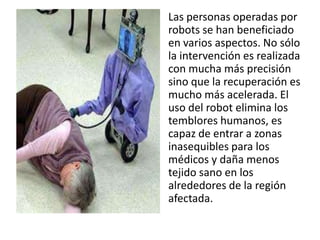 Las personas operadas por
robots se han beneficiado
en varios aspectos. No sólo
la intervención es realizada
con mucha más precisión
sino que la recuperación es
mucho más acelerada. El
uso del robot elimina los
temblores humanos, es
capaz de entrar a zonas
inasequibles para los
médicos y daña menos
tejido sano en los
alrededores de la región
afectada.
 
