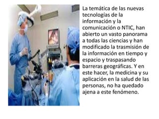 La temática de las nuevas
tecnologías de la
información y la
comunicación o NTIC, han
abierto un vasto panorama
a todas las ciencias y han
modificado la trasmisión de
la información en tiempo y
espacio y traspasando
barreras geográficas. Y en
este hacer, la medicina y su
aplicación en la salud de las
personas, no ha quedado
ajena a este fenómeno.
 