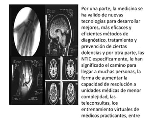 Por una parte, la medicina se
ha valido de nuevas
tecnologías para desarrollar
mejores, más eficaces y
eficientes métodos de
diagnóstico, tratamiento y
prevención de ciertas
dolencias y por otra parte, las
NTIC específicamente, le han
significado el camino para
llegar a muchas personas, la
forma de aumentar la
capacidad de resolución a
unidades médicas de menor
complejidad, las
teleconsultas, los
entrenamiento virtuales de
médicos practicantes, entre
 