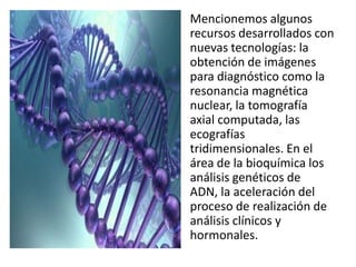 Mencionemos algunos
recursos desarrollados con
nuevas tecnologías: la
obtención de imágenes
para diagnóstico como la
resonancia magnética
nuclear, la tomografía
axial computada, las
ecografías
tridimensionales. En el
área de la bioquímica los
análisis genéticos de
ADN, la aceleración del
proceso de realización de
análisis clínicos y
hormonales.
 
