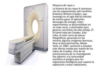 Maquina de rayos x
La historia de los rayos X comienza
con los experimentos del científico
británico William Crookes, que
investigó en el siglo XIX los efectos
de ciertos gases al aplicarles
descargas de energía. Estos
experimentos se desarrollaban en
un tubo vacío, y electrodos para
generar corrientes de alto voltaje. Él
lo llamó tubo de Crookes. Este
tubo, al estar cerca de placas
fotográficas, generaba en las
mismas algunas imágenes borrosas.
Pese al descubrimiento, Nikola
Tesla, en 1887, comenzó a estudiar
este efecto creado por medio de los
tubos de Crookes. Una de las
consecuencias de su investigación
fue advertir a la comunidad
científica el peligro para los
organismos biológicos que supone la
exposición a estas radiaciones.
 