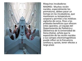 Maquinas incubadoras
MADRID.- Muchos recién
nacidos, especialmente los
prematuros, deben pasar un
tiempo en las incubadoras, que
mantienen su temperatura
corporal y permite a los médicos
vigilarles de cerca. Pese a los
probados beneficios que ofrecen
estos aparatos, un equipo del
Departamento de Pediatría y
Obstetricia de la Universidad de
Siena (Italia), señala que la
exposición de los recién nacidos
a sus campos electromagnéticos
puede influir en la frecuencia
cardiaca y, quizás, tener efectos a
largo plazo
 