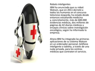 Robots inteligentes
IBM ha anunciado que su robot
Watson, que en 2011 derrotó a
todos los humanos en el concurso
televisivo Jeopardy, ha estado desde
entonces estudiando medicina
y, concretamente, más de 600.000
evidencias médicas, dos millones de
páginas de 42 diarios médicos y
ensayos clínicos sobre investigación
oncológica, según ha informado la
empresa.
Ahora IBM ha integrado las primeras
aplicaciones de su sistema Watson
en un ordenador personal, teléfono
inteligente o tableta, a través de una
nube privada, para los centros
médicos que contraten el servicio.
 