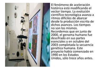 El fenómeno de aceleración
histórica está modificando el
vector tiempo. La evolución
científico-tecnológica avanza a
ritmos difíciles de abarcar
desde la producción escrita de
dichos avances. Los tiempos
no son los mismos.
Recordemos que en junio de
2000, el genoma humano fue
descifrado en sus partes
esenciales y en octubre del
2003 completada la secuencia
genética humana. Este
proyecto había comenzado en
1990 en los Estados
Unidos, sólo trece años antes.
 