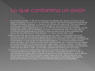  los aviones suponen un 3% de las emisiones de dióxido de carbono (CO2) en la UE,
según el informe "La aviación y la atmósfera global" del Panel Intergubernamental de
Cambio Climático. Aunque no parezca una proporción relevante, hay que tener en
cuenta que aumentará de forma considerable en los próximos 50 años hasta
representar, según algunas previsiones, el 15% del total de emisiones. Además, el CO2
puede permanecer en la atmósfera durante centenares de años. Por todo ello, la
contaminación generada por el tráfico aéreo puede hacer que los esfuerzos de
reducción de emisiones en otros sectores no hayan servido para nada.
Además del CO2, los aviones emiten otros gases de efecto invernadero que no se
incluyen en ese 3%. Dos de estos gases son el óxido nítrico y el dióxido de nitrógeno,
que aumentan las concentraciones de ozono en la troposfera (las capas más bajas de
la atmósfera), lo que ayuda al calentamiento global. Los aviones también emiten
vapor de agua, que ayuda a la formación de las estelas de condensación que dejan
los aviones tras de sí y a la formación de "nubes cirrus". Ambos, estelas y "nubes cirrus",
favorecen el calentamiento del planeta. Otros contaminantes emitidos son pequeñas
partículas de sulfato y hollín, que inciden asimismo en la formación de nubes.
Aunque hay algunas incertidumbres respecto a los efectos de estos gases, se ha
constatado que todos repercuten de una forma u otra sobre el clima. Por ello, se
calcula que el impacto de la aviación es de dos a cuatro veces mayor que el efecto
de sus emisiones de CO2 por sí solas. Según datos de la UE, sólo los aviones que
sobrevuelan el continente emiten más gases de efecto invernadero que algunos
sectores industriales en Europa, como la industria del acero o las refinerías.
 