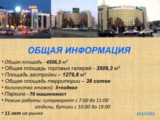 ОБЩАЯ ИНФОРМАЦИЯ 
• Общая площадь - 4506,5 м² 
• Общая площадь торговых галерей - 3509,3 м² 
• Площадь застройки – 1279,8 м² 
• Общая площадь территории – 38 соток 
• Количество этажей: 3+подвал 
• Паркинг – 70 машиномест 
• Режим работы: супермаркет с 7:00 до 11:00 
отделы, бутики с 10:00 до 19:00 
• 11 лет на рынке DANIEL 
 
