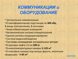 КОММУНИКАЦИИ и 
ОБОРУДОВАНИЕ 
• Центральные коммуникации 
• 2 трансформаторные подстанции по 400 кВа., 
2 ввода электролинии, 2 категория 
• Энергосберегающее освещение 
• Автоматическая система пожаротушения 
• Единая система кондиционирования 
• Система видеонаблюдения 
• Система охлаждения холодильных витрин 
• 2 грузовых лифта г/п по 500 кг. 
• 3 низкотемпературные камеры V-105 м³ 
• 2 плюсовые камеры под овощи, фрукты, молочную 
продукцию - V-85 м³ 
DANIEL 
 