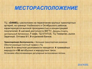 МЕСТОРАСПОЛОЖЕНИЕ 
ТЦ «DANIEL» расположен на пересечение крупных транспортных 
артерий, на границе Ульбинского и Октябрьского районов. 
характеризуется высокой проходимостью и концентрацией 
покупателей. В шаговой доступности ВКГТУ, Дворец Спорта, 
центральный Автовокзал, 7 кафе, ТД STATUS, ТЦ Темирлан, рынок 
Заречный, Оптовка 8/1, 9 отделений банков. 
Транспортная доступность – Большая транспортная развязка 
Обеспечивающая плотный трафик к ТЦ. 
В зоне 5-ти минутной досягаемости находятся: 4 трамвайных 
маршрута и 88 автобусных и маршрутных такси. 
Остановки обеспечивающие регулярные интенсивные потоки. 
DANIEL 
 