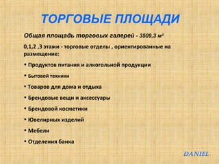 ТОРГОВЫЕ ПЛОЩАДИ 
Общая площадь торговых галерей - 3509,3 м² 
0,1,2 ,3 этажи - торговые отделы , ориентированные на 
размещение: 
• Продуктов питания и алкогольной продукции 
• Бытовой техники 
• Товаров для дома и отдыха 
• Брендовые вещи и аксессуары 
• Брендовой косметики 
• Ювелирных изделий 
• Мебели 
• Отделения банка 
DANIEL 
 